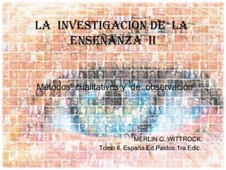 LA INVESTIGACION DE LA
     ENSEÑANZA II


Métodos cualitativos y de observación




                          MERLIN C. WITTROCK.
              Tomo ll, España.Ed.Paidos.1ra.Edic.
 