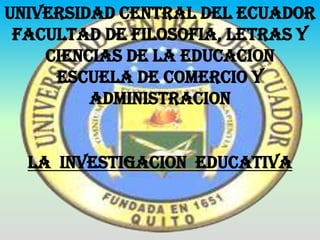 UNIVERSIDAD CENTRAL DEL ECUADOR
 FACULTAD DE FILOSOFIA, LETRAS Y
    CIENCIAS DE LA EDUCACION
     ESCUELA DE COMERCIO Y
         ADMINISTRACION


  LA INVESTIGACION EDUCATIVA
 