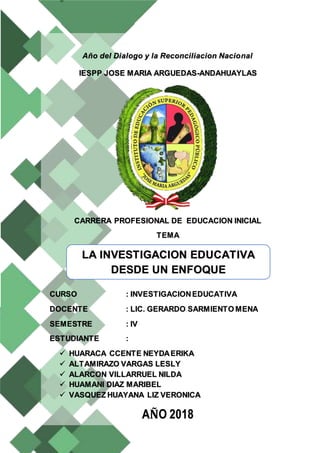 Año del Dialogo y la Reconciliacion Nacional
IESPP JOSE MARIA ARGUEDAS-ANDAHUAYLAS
CARRERA PROFESIONAL DE EDUCACION INICIAL
TEMA
CURSO : INVESTIGACIONEDUCATIVA
DOCENTE : LIC. GERARDO SARMIENTO MENA
SEMESTRE : IV
ESTUDIANTE :
 HUARACA CCENTE NEYDAERIKA
 ALTAMIRAZO VARGAS LESLY
 ALARCON VILLARRUEL NILDA
 HUAMANI DIAZ MARIBEL
 VASQUEZ HUAYANA LIZ VERONICA
AÑO 2018
LA INVESTIGACION EDUCATIVA
DESDE UN ENFOQUE
INTERCULTURAL
 
