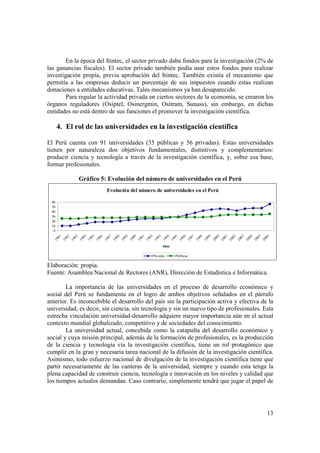 En la época del Itintec, el sector privado daba fondos para la investigación (2% de 
las ganancias fiscales). El sector privado también podía usar estos fondos para realizar 
investigación propia, previa aprobación del Itintec. También existía el mecanismo que 
permitía a las empresas deducir un porcentaje de sus impuestos cuando estas realizan 
donaciones a entidades educativas. Tales mecanismos ya han desaparecido. 
Para regular la actividad privada en ciertos sectores de la economía, se crearon los 
órganos reguladores (Osiptel, Osinergmin, Ositram, Sunass), sin embargo, en dichas 
entidades no está dentro de sus funciones el promover la investigación científica. 
13 
4. El rol de las universidades en la investigación científica 
El Perú cuenta con 91 universidades (35 públicas y 56 privadas). Estas universidades 
tienen por naturaleza dos objetivos fundamentales, distintivos y complementarios: 
producir ciencia y tecnología a través de la investigación científica, y, sobre esa base, 
formar profesionales. 
Gráfico 5: Evolución del número de universidades en el Perú 
Evolución del número de universidades en el Perú 
60 
50 
40 
30 
20 
10 
0 
1981 
1982 
1983 
1984 
1985 
1986 
1987 
1988 
1989 
1990 
1991 
1992 
1993 
1994 
1995 
1996 
1997 
1998 
1999 
2000 
2001 
2002 
2003 
2004 
2005 
2006 
Años 
Privadas Públicas 
Elaboración: propia. 
Fuente: Asamblea Nacional de Rectores (ANR), Dirección de Estadística e Informática. 
La importancia de las universidades en el proceso de desarrollo económico y 
social del Perú se fundamenta en el logro de ambos objetivos señalados en el párrafo 
anterior. Es inconcebible el desarrollo del país sin la participación activa y efectiva de la 
universidad, es decir, sin ciencia, sin tecnología y sin un nuevo tipo de profesionales. Esta 
estrecha vinculación universidad-desarrollo adquiere mayor importancia aún en el actual 
contexto mundial globalizado, competitivo y de sociedades del conocimiento. 
La universidad actual, concebida como la catapulta del desarrollo económico y 
social y cuya misión principal, además de la formación de profesionales, es la producción 
de la ciencia y tecnología vía la investigación científica, tiene un rol protagónico que 
cumplir en la gran y necesaria tarea nacional de la difusión de la investigación científica. 
Asimismo, todo esfuerzo nacional de divulgación de la investigación científica tiene que 
partir necesariamente de las canteras de la universidad, siempre y cuando esta tenga la 
plena capacidad de construir ciencia, tecnología e innovación en los niveles y calidad que 
los tiempos actuales demandan. Caso contrario, simplemente tendrá que jugar el papel de 
 