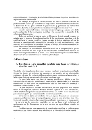 difusor de ciencias y tecnologías provenientes de otros países en los que las universidades 
sí generan ciencia y tecnología. 
14 
Sin embargo, la mayoría de las universidades del Perú no están en los niveles de 
productividad ni calidad que la modernidad exige, debido principalmente a su orientación 
de formación de una gran cantidad de profesionales y generación de rentabilidad 
económica. Por ello, existen grandes niveles de desempleo profesional en el país. 
Lo antes mencionado impide emprender con éxito la gran y necesaria tarea de la 
profesionalización de la investigación científica y la construcción y desarrollo de la 
cultura científica nacional. 
Toda esta realidad evidencia serios problemas en la universidad peruana, en 
relación con el tema de la profesionalización de la investigación científica y de la 
masificación de la cultura científica. Usando un poco de lógica, podríamos afirmar lo 
siguiente: si las universidades, tanto públicas y privadas del Perú, no investigan por regla 
general y, por consiguiente, no producen ciencia y tecnología, no tendrán la capacidad de 
formar profesionales altamente competitivos. 
Sin embargo, es absolutamente necesario insistir en la idea principal de que el 
desarrollo sostenible del Perú exige de sus universidades contribuciones efectivas en 
cuanto a investigación científica se refiere. Todo esto es necesario para iniciar en el Perú 
el verdadero proceso de alfabetización científica y tecnológica. 
C. Conclusiones 
1. En relación con la capacidad instalada para hacer investigación 
científica en el Perú 
Una de las principales fuentes de recursos humanos para hacer investigación científica la 
forman los jóvenes universitarios que destacan en sus estudios en las universidades 
estatales y privadas. Sin embargo, dichos estudiantes ya no consideran a la docencia y a 
la investigación como una alternativa de trabajo cuando egresen. 
Por otro lado, existe una fuga de talentos significativa, debido a que los 
investigadores o potenciales investigadores no encuentran oportunidades en el país para 
desarrollarse. Por esta razón, los estudiantes que salen del país para hacer maestrías y 
doctorados casi no retornan al Perú. 
La gran mayoría de docentes universitarios no están preparados para afrontar 
tareas de investigación científica. Muchos docentes ingresan a la vida universitaria, 
debido a la falta de oportunidades en el medio laboral. Los sueldos en las universidades 
privadas son mayores que los sueldos en las universidades estatales. 
En la mayoría de las universidades privadas, a pesar de contar con los recursos 
necesarios, se hace muy poca investigación porque no es un tema prioritario para ellos. 
En las universidades estatales el presupuesto asignado para investigación es muy pequeño 
y la mayoría de los proyectos concluidos no son de buen nivel. Asimismo, el 
equipamiento en los laboratorios en la gran mayoría de universidades estatales es 
obsoleto. 
En el Perú existen muy pocas redes de investigación científica, lo cual trae como 
consecuencia que el conocimiento no se administre ni se comparta de la mejor manera. 
 