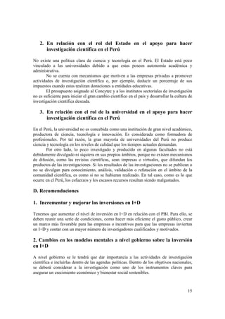 2. En relación con el rol del Estado en el apoyo para hacer 
15 
investigación científica en el Perú 
No existe una política clara de ciencia y tecnología en el Perú. El Estado está poco 
vinculado a las universidades debido a que estas poseen autonomía académica y 
administrativa. 
No se cuenta con mecanismos que motiven a las empresas privadas a promover 
actividades de investigación científica o, por ejemplo, deducir un porcentaje de sus 
impuestos cuando estas realizan donaciones a entidades educativas. 
El presupuesto asignado al Concytec y a los institutos sectoriales de investigación 
no es suficiente para iniciar el gran cambio científico en el país y desarrollar la cultura de 
investigación científica deseada. 
3. En relación con el rol de la universidad en el apoyo para hacer 
investigación científica en el Perú 
En el Perú, la universidad no es concebida como una institución de gran nivel académico, 
productora de ciencia, tecnología e innovación. Es considerada como formadora de 
profesionales. Por tal razón, la gran mayoría de universidades del Perú no produce 
ciencia y tecnología en los niveles de calidad que los tiempos actuales demandan. 
Por otro lado, lo poco investigado y producido en algunas facultades no está 
debidamente divulgado ni siquiera en sus propios ámbitos, porque no existen mecanismos 
de difusión, como las revistas científicas, sean impresas o virtuales, que difundan los 
productos de las investigaciones. Si los resultados de las investigaciones no se publican o 
no se divulgan para conocimiento, análisis, validación o refutación en el ámbito de la 
comunidad científica, es como si no se hubieran realizado. En tal caso, como es lo que 
ocurre en el Perú, los esfuerzos y los escasos recursos resultan siendo malgastados. 
D. Recomendaciones 
1. Incrementar y mejorar las inversiones en I+D 
Tenemos que aumentar el nivel de inversión en I+D en relación con el PBI. Para ello, se 
deben reunir una serie de condiciones, como hacer más eficiente el gasto público, crear 
un marco más favorable para las empresas o incentivos para que las empresas inviertan 
en I+D y contar con un mayor número de investigadores cualificados y motivados. 
2. Cambios en los modelos mentales a nivel gobierno sobre la inversión 
en I+D 
A nivel gobierno se le tendrá que dar importancia a las actividades de investigación 
científica e incluirlas dentro de las agendas políticas. Dentro de los objetivos nacionales, 
se deberá considerar a la investigación como uno de los instrumentos claves para 
asegurar un crecimiento económico y bienestar social sostenibles. 
 