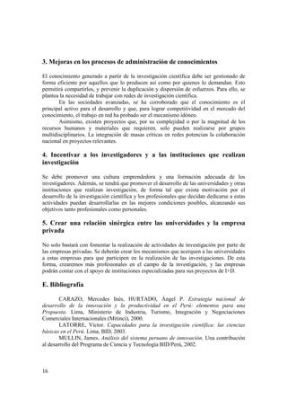 3. Mejoras en los procesos de administración de conocimientos 
El conocimiento generado a partir de la investigación científica debe ser gestionado de 
forma eficiente por aquellos que lo producen así como por quienes lo demandan. Esto 
permitirá compartirlos, y prevenir la duplicación y dispersión de esfuerzos. Para ello, se 
plantea la necesidad de trabajar con redes de investigación científica. 
16 
En las sociedades avanzadas, se ha corroborado que el conocimiento es el 
principal activo para el desarrollo y que, para lograr competitividad en el mercado del 
conocimiento, el trabajo en red ha probado ser el mecanismo idóneo. 
Asimismo, existen proyectos que, por su complejidad o por la magnitud de los 
recursos humanos y materiales que requieren, solo pueden realizarse por grupos 
multidisciplinarios. La integración de masas críticas en redes potencian la colaboración 
nacional en proyectos relevantes. 
4. Incentivar a los investigadores y a las instituciones que realizan 
investigación 
Se debe promover una cultura emprendedora y una formación adecuada de los 
investigadores. Además, se tendrá que promover el desarrollo de las universidades y otras 
instituciones que realizan investigación, de forma tal que exista motivación por el 
desarrollo de la investigación científica y los profesionales que decidan dedicarse a estas 
actividades puedan desarrollarlas en las mejores condiciones posibles, alcanzando sus 
objetivos tanto profesionales como personales. 
5. Crear una relación sinérgica entre las universidades y la empresa 
privada 
No solo bastará con fomentar la realización de actividades de investigación por parte de 
las empresas privadas. Se deberán crear los mecanismos que acerquen a las universidades 
a estas empresas para que participen en la realización de las investigaciones. De esta 
forma, crearemos más profesionales en el campo de la investigación, y las empresas 
podrán contar con el apoyo de instituciones especializadas para sus proyectos de I+D. 
E. Bibliografía 
CARAZO, Mercedes Inés, HURTADO, Ángel P. Estrategia nacional de 
desarrollo de la innovación y la productividad en el Perú: elementos para una 
Propuesta. Lima, Ministerio de Industria, Turismo, Integración y Negociaciones 
Comerciales Internacionales (Mitinci), 2000. 
LATORRE, Víctor. Capacidades para la investigación científica: las ciencias 
básicas en el Perú. Lima, BID, 2003. 
MULLIN, James. Análisis del sistema peruano de innovación. Una contribución 
al desarrollo del Programa de Ciencia y Tecnología BID/Perú, 2002. 
 