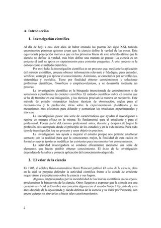 A. Introducción 
2 
1. Investigación científica 
Al día de hoy, a casi diez años de haber cruzado las puertas del siglo XXI, todavía 
encontramos personas quienes creen que la ciencia define la verdad de las cosas. Esta 
equivocada percepción motiva a que en las primeras líneas de este artículo afirme que la 
ciencia no define la verdad, más bien define una manera de pensar. La ciencia es un 
proceso el cual se apoya en experimentos para contestar preguntas. A este proceso se le 
conoce como el método científico. 
Por otro lado, la investigación científica es un proceso que, mediante la aplicación 
del método científico, procura obtener información relevante y fidedigna, para entender, 
verificar, corregir y/o aplicar el conocimiento. Asimismo, se caracteriza por ser reflexiva, 
sistemática y metódica. Tiene por finalidad obtener conocimientos y solucionar 
problemas científicos, filosóficos o empírico-técnicos, y se desarrolla mediante un 
proceso. 
La investigación científica es la búsqueda intencionada de conocimientos o de 
soluciones a problemas de carácter científico. El método científico indica el camino que 
se ha de transitar en esa indagación, y las técnicas precisan la manera de recorrerlo. Este 
método de estudio sistemático incluye técnicas de observación, reglas para el 
razonamiento y la predicción, ideas sobre la experimentación planificada y los 
mecanismos más eficientes para difundir y comunicar los resultados experimentales y 
teóricos. 
La investigación posee una serie de características que ayudan al investigador a 
regirse de manera eficaz en la misma. Es fundamental para el estudiante y para el 
profesional. Forma parte del camino profesional antes, durante y después de lograr la 
profesión, nos acompaña desde el principio de los estudios y en la vida misma. Para todo 
tipo de investigación hay un proceso y unos objetivos precisos. 
La investigación nos ayuda a mejorar el estudio porque nos permite establecer 
contacto con la realidad para que la conozcamos mejor, la finalidad de esta radica en 
formular nuevas teorías o modificar las existentes para incrementar los conocimientos. 
La actividad investigadora se conduce eficazmente mediante una serie de 
elementos que hacen posible obtener conocimiento. El éxito de la investigación 
dependerá de la sabia y correcta aplicación del conocimiento adquirido. 
2. El valor de la ciencia 
En 1905, el célebre físico-matemático Henri Poincaré publicó El valor de la ciencia, obra 
en la cual se propuso defender la actividad científica frente a la oleada de creciente 
negativismo y escepticismo sobre la ciencia y sus logros. 
Algunos, impresionados por la inestabilidad de las teorías científicas en esa época, 
proclamaban la bancarrota de la ciencia. Otros llegaron a expresar que la ciencia era una 
creación artificial del hombre sin conexión alguna con el mundo físico. Hoy, más de cien 
años después de la apasionada y lúcida defensa de la ciencia y su valor por Poincaré, son 
pocos quienes se atreverían a hacer tales cuestionamientos. 
 