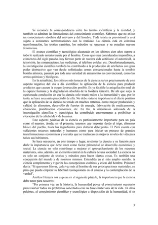 Se reconoce la correspondencia entre las teorías científicas y la realidad, y 
también se admiten las limitaciones del conocimiento científico. Sabemos que no existe 
un conocimiento absoluto del universo y del hombre. Toda teoría es provisional y está 
sujeta a constantes confrontaciones con la realidad. La ciencia está en continua 
transformación, las teorías cambian, los métodos se renuevan y se estudian nuevos 
fenómenos. 
El avance científico y tecnológico alcanzado en los últimos cien años supera a 
todo lo realizado anteriormente por el hombre. Cosas que eran consideradas imposibles, a 
comienzos del siglo pasado, hoy forman parte de nuestra vida cotidiana: el automóvil, la 
televisión, las computadoras, las medicinas, el teléfono celular, etc. Desafortunadamente, 
la investigación científica también ha contribuido a la producción de artefactos con gran 
poder destructivo que van desde sofisticadas armas convencionales hasta la temible 
bomba atómica, pasando por toda una variedad de armamento no convencional, como las 
armas químicas y biológicas. 
En la actualidad, los críticos más tenaces de la ciencia parten precisamente de este 
aspecto negativo del día a día científico: la aplicación de la ciencia para producir 
artefactos que causen la mayor destrucción posible. Es ya factible la aniquilación total de 
la especie humana y la degradación absoluta de la biosfera terrestre. De ahí que surja la 
equivocada conclusión de que la ciencia solo traerá males a la humanidad y que, por lo 
tanto, se hace necesario prescindir de ella. No debe restarse importancia al efecto positivo 
que la aplicación de la ciencia ha tenido en muchos terrenos, como mayor producción y 
calidad de alimentos, desarrollo de fuentes de energía, fabricación de medicamentos, 
educación, planificación económica, etc. En fin, la orientación adecuada de la 
investigación científica y tecnológica ha contribuido enormemente a posibilitar la 
elevación de la calidad de vida humana. 
Este aspecto positivo de la ciencia es particularmente importante para un país 
como el nuestro, donde, en el presente, tenemos que importar desde el trigo, alimento 
básico del pueblo, hasta los ingredientes para elaborar detergentes. El Perú cuenta con 
suficientes recursos naturales y humanos como para iniciar un proceso de grandes 
transformaciones económicas y sociales que se traduzcan en mejores niveles de vida para 
todos sus habitantes. 
Se hace necesario, en este tiempo y lugar, revalorar la ciencia y su función para 
darle la importancia que debe tener como factor primordial de desarrollo económico y 
social. La ciencia no solo contribuye a mejorar el aprovechamiento de los recursos 
materiales, sino, además, un elemento central en la cultura de una sociedad. La ciencia no 
es solo un conjunto de teorías y métodos para hacer ciertas cosas. Es también una 
concepción del mundo y de nosotros mismos. Entendida en el más amplio sentido, la 
ciencia complementa y vigoriza las concepciones estéticas y éticas del hombre. Poincaré 
decía: “Si queremos liberar, cada vez más al hombre de sus preocupaciones materiales, es 
para que pueda emplear su libertad reconquistada en el estudio y la contemplación de la 
verdad”. 
Amílcar Herrera nos expresa en el siguiente párrafo, la importancia que la ciencia 
3 
debe tener para nosotros: 
“Por primera vez en la historia, la humanidad posee el conocimiento necesario 
para resolver todos los problemas conectados con las bases materiales de la vida. En otras 
palabras, el conocimiento científico y tecnológico a disposición de la humanidad, si se 
 