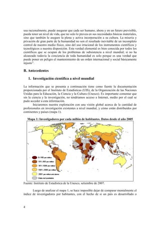usa racionalmente, puede asegurar que cada ser humano, ahora y en un futuro previsible, 
pueda tener un nivel de vida, que no solo lo provea en sus necesidades básicas materiales, 
sino que también le asegure la plena y activa incorporación a su cultura. La miseria y 
privación de gran parte de la humanidad no son el resultado inevitable de un incompleto 
control de nuestro medio físico, sino del uso irracional de los instrumentos científicos y 
tecnológicos a nuestra disposición. Esta verdad elemental es bien conocida por todos los 
científicos que se ocupan de los problemas de subsistencia a nivel mundial; si no ha 
alcanzado todavía la conciencia de toda humanidad es solo porque es una verdad que 
puede poner en peligro el mantenimiento de un orden internacional y social básicamente 
injusto”. 
B. Antecedentes 
4 
1. Investigación científica a nivel mundial 
La información que se presenta a continuación tiene como fuente la documentación 
proporcionada por el Instituto de Estadísticas (UIS), de la Organización de las Naciones 
Unidas para la Educación, la Ciencia y la Cultura (Unesco). Es importante comentar que 
sin la ciencia y la investigación, no tendríamos acceso a Internet, medio por el cual se 
pudo acceder a esta información. 
Iniciaremos nuestra exploración con una visión global acerca de la cantidad de 
profesionales en investigación existentes a nivel mundial, y cómo están distribuidos por 
continentes y países (mapa 1). 
Mapa 1: Investigadores por cada millón de habitantes. Datos desde el año 2005 
Fuente: Instituto de Estadística de la Unesco, setiembre de 2007. 
Luego de analizar el mapa 1, se hace imposible dejar de comparar mentalmente el 
índice de investigadores por habitantes, con el hecho de si un país es desarrollado o 
 