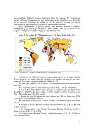 subdesarrollado. Podemos apreciar claramente cómo las regiones de Norteamérica, 
Europa y Oceanía cuentan con una gran participación de investigadores en el desarrollo 
de sus naciones. Asimismo, los países en vías de desarrollo cuentan con número 
significativo de profesionales que trabajan en investigación científica. 
Para complementar el gráfico anterior, nos podemos plantear la siguiente 
interrogante: ¿Qué porcentaje del producto bruto interno (PBI) de los países se está 
asignando para proyectos de Investigación y Desarrollo (I+D)? 
5 
Mapa 2: Porcentaje del PBI asignado para I+D. Datos desde el año 2005 
Fuente: Instituto de Estadística de la Unesco, setiembre de 2007. 
A primera vista, podemos notar que los países que cuentan con la mayor cantidad 
de investigadores por cada millón de habitantes son aquellos que aportan un mayor 
porcentaje de recursos económicos a las actividades de I+D. 
En base a las estadísticas de la fuente, a continuación se presentan algunos datos 
relevantes: 
• La mayoría de países a nivel mundial gastan de 0,25 a 1,0% del PBI en I+D. 
• A nivel de América Latina, Brasil presenta el porcentaje más alto de inversión 
de su PBI en I+D (0,9%). Le siguen Chile, con 0,7%, y Cuba, con 0,6%. Argentina, Costa 
Rica y México bordean 0,4% de inversión. 
• Al este de Asia, los países que más invierten en I+D son Japón, con 3,2%; 
Corea, con 3,0%, y Singapur, con 2,4%. 
• China asigna alrededor de 1,3% de su PBI para I+D, mientras que la India de 0,6 
a 0,7%. 
• Australia y Nueva Zelanda invierten aproximadamente 1,8 y 1,1% del PBI, 
respectivamente. 
• En Europa, países como Austria, Dinamarca, Francia, Alemania, Islandia y 
Suiza, invierten de 2 a 3% de su PBI. 
• En Norteamérica, Estados Unidos y Canadá asignan para I+D 2,7 y 2,0% de su 
PBI, respectivamente. 
 