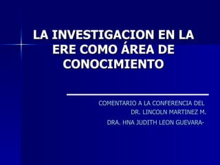LA INVESTIGACION EN LA
   ERE COMO ÁREA DE
     CONOCIMIENTO


        COMENTARIO A LA CONFERENCIA DEL
                 DR. LINCOLN MARTINEZ M.
          DRA. HNA JUDITH LEON GUEVARA-
 