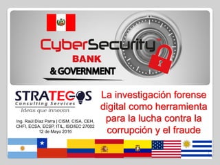 La investigación forense
digital como herramienta
para la lucha contra la
corrupción y el fraude
Ing. Raúl Díaz Parra | CISM, CISA, CEH,
CHFI, ECSA, ECSP, ITIL, ISO/IEC 27002
12 de Mayo 2016
1
 