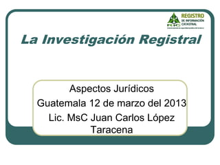 La Investigación Registral
Aspectos Jurídicos
Guatemala 12 de marzo del 2013
Lic. MsC Juan Carlos López
Taracena
 