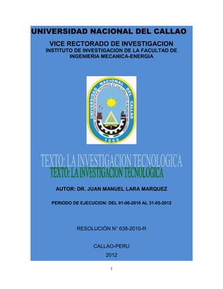 1
UNIVERSIDAD NACIONAL DEL CALLAO
VICE RECTORADO DE INVESTIGACION
INSTITUTO DE INVESTIGACION DE LA FACULTAD DE
INGENIERIA MECANICA-ENERGIA
AUTOR: DR. JUAN MANUEL LARA MARQUEZ
PERIODO DE EJECUCION: DEL 01-06-2010 AL 31-05-2012
RESOLUCIÓN N° 638-2010-R
CALLAO-PERU
2012
 