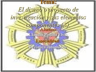 Tema: El diseño o proyecto de investigación y sus elementos componentes (X). Alumno: Claudio Padilla Elvis Especialidad: Mecánica automotriz  