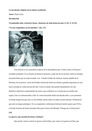 La involución religiosa de la cultura occidental
Autor: Paulo Arieu
Introducción
•Examinadlo todo; retened lo bueno. Absteneos de toda forma de mal. (1 Tes. 5: 21-22)
•“La luz resplandece en las tinieblas.” (Jn. 1:5)
Este artículo es un comentario respecto de la decandencia que vivimos como civilizacion /
sociedad occidental. Es un intento de llamar la atencion a cada uno de los lectores sobre los tiempos
tan particulares que no estan tocando vivir. Estados Unidos de América, nuestro paladín de la
libertad y de la justicia, vocero del Estado sionista de Israel nos alienta a guardar esperanzas en una
nueva cruzada en contra del eje del mal. Como en tantas otras gestas humanitarias con una
dialéctica enfermiza y paternaloide nos insta a que confiemos en su lucha por un mundo más
seguro. Esta vez demonizando a Irán -lo vienen haciendo desde una década atrás- y nos prometen
en forma inequívoca que esta vez las bombas caerán sobre los malos exclusivamente. Prometieron
que será un ataque quirúrgico. En su exasperante y defectuosa forma de mentir, parece que USA y
el Estado Sionista de Israel estrechan filas para el inicio del llamado “Choque de civilizaciones”.
[15]
La guerra, una cuestión de honor cristiano?
Que pronto vamos a iniciar la guerra contra China, que vamos a la guerra con Irán, que
 