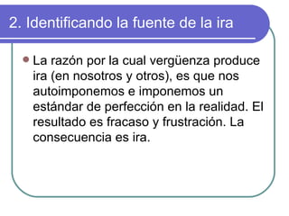 2. Identificando la fuente de la ira La razón por la cual vergüenza produce ira (en nosotros y otros), es que nos autoimponemos e imponemos un estándar de perfección en la realidad. El resultado es fracaso y frustración. La consecuencia es ira. 