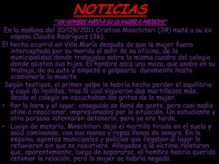 NOTICIAS
                “   UN HOMBRE MATÓ A SU EX MUJER A MAZAZOS”
 En la mañana del 30/09/2011 Cristian Moschitari (34) mató a su ex
   esposa Claudia Rodríguez (36).
El hecho ocurrió en Villa María después de que la mujer fuera
   interceptada por su marido al salir de su oficina, de la
   municipalidad donde trabajaba sobre la misma cuadra del colegio
   donde asisten sus hijos. El hombre saco una maza, que usaba en su
   trabajo, de su auto y empezó a golpearla duramente hasta
   ocasionarle la muerte.
 Según testigos, el primer golpe le habría hecho perder el equilibrio
   y cayó de rodillas, tras lo cual siguieron dos martillazos más,
   desde el colegio se escuchaban los gritos de la mujer.
• Por la hora y el lugar, enseguida se llenó de gente, pero casi nadie
   atinó a reaccionar, impresionados por la situación. Un estudiante y
   otra persona intentaron detenerlo, pero ya era tarde.
• Luego de matarla, Moschitari dejó el martillo tirado en el suelo y
   salió caminando, con sus manos y ropas llenas de sangre. En la
   esquina, agentes municipales y policías que llegaban al lugar lo
   retuvieron sin que se resistiera. Allegados a la víctima relataron
   que, aparentemente, luego de separarse, el hombre habría querido
   retomar la relación, pero la mujer se habría negado.
 