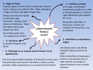 ¿Cómo hacerle
frente a
La Ira?
• 2.- Identificar su naturaleza y
origen
¿De dónde viene y de dónde
empezó? ¿Qué ocurrió en mi
vida?
Si No lo identifica lo Expresará e
incluso a una persona que no
sabe nada de su pasado, lo
esparce porque no se lo puede
contener.
• 3.- Proponga en su corazón hacerle frente a la ira
rápidamente
Si le da la oportunidad al Diablo, él le llevará su enojo más y
más profundo, para hacerle más daño a usted y a seres
queridos. Debe proponerse en su corazón hacerle frente.
• 4.- No Pecar
Es posible Enojarse y No
pecar.
5.- Haga un Pausa
Cuando alguien le dice o hace y siente que viene el
Enojo, coloque una señal de Alto. Mire, deténgase
y haga una Pausa. No diga ni haga nada.
• 1.- Confiese su Enojo
Si lo niega, lo prolonga e
incrementa el daño en su vida;
el veneno penetra su cuerpo y
sigue afectando cada aspecto
de su ser.
No puedes estar feliz, ni
tener paz, ni tener una
relación con Jesucristo, si no
lo confiesa.
Porque una reacción rápida
le hará decir algo
incorrecto. Porque usted
estará a la defensiva. Dejen
que digan todo lo que
tengan que decir.
No olvides quien eres:
«Un seguidor de Cristo».
 