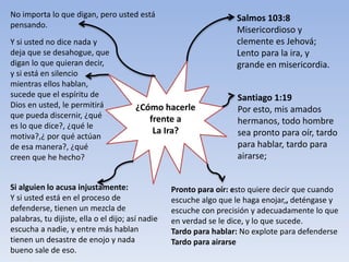 ¿Cómo hacerle
frente a
La Ira?
• Salmos 103:8
Misericordioso y
clemente es Jehová;
Lento para la ira, y
grande en misericordia.
Santiago 1:19
Por esto, mis amados
hermanos, todo hombre
sea pronto para oír, tardo
para hablar, tardo para
airarse;
Pronto para oír: esto quiere decir que cuando
escuche algo que le haga enojar,, deténgase y
escuche con precisión y adecuadamente lo que
en verdad se le dice, y lo que sucede.
Tardo para hablar: No explote para defenderse
Tardo para airarse
Si alguien lo acusa injustamente:
Y si usted está en el proceso de
defenderse, tienen un mezcla de
palabras, tu dijiste, ella o el dijo; así nadie
escucha a nadie, y entre más hablan
tienen un desastre de enojo y nada
bueno sale de eso.
Y si usted no dice nada y
deja que se desahogue, que
digan lo que quieran decir,
y si está en silencio
mientras ellos hablan,
sucede que el espíritu de
Dios en usted, le permitirá
que pueda discernir, ¿qué
es lo que dice?, ¿qué le
motiva?,¿ por qué actúan
de esa manera?, ¿qué
creen que he hecho?
No importa lo que digan, pero usted está
pensando.
 