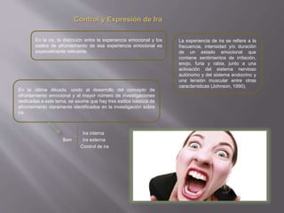 Control y Expresión de Ira
En la ira, la distinción entre la experiencia emocional y los
estilos de afrontamiento de esa experiencia emocional es
especialmente relevante.
La experiencia de ira se refiere a la
frecuencia, intensidad y/o duración
de un estado emocional que
contiene sentimientos de irritación,
enojo, furia y rabia, junto a una
activación del sistema nervioso
autónomo y del sistema endocrino y
una tensión muscular entre otras
características (Johnson, 1990).
En la última década, unido al desarrollo del concepto de
afrontamiento emocional y al mayor número de investigaciones
dedicadas a este tema, se asume que hay tres estilos básicos de
afrontamiento claramente identificados en la investigación sobre
ira.
Son
Ira interna
Ira externa
Control de ira
 