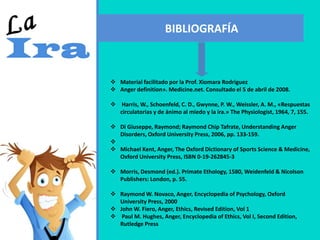 BIBLIOGRAFÍA
 Material facilitado por la Prof. Xiomara Rodriguez
 Anger definition». Medicine.net. Consultado el 5 de abril de 2008.
 Harris, W., Schoenfeld, C. D., Gwynne, P. W., Weissler, A. M., «Respuestas
circulatorias y de ánimo al miedo y la ira.» The Physiologist, 1964, 7, 155.
 Di Giuseppe, Raymond; Raymond Chip Tafrate, Understanding Anger
Disorders, Oxford University Press, 2006, pp. 133-159.

 Michael Kent, Anger, The Oxford Dictionary of Sports Science & Medicine,
Oxford University Press, ISBN 0-19-262845-3
 Morris, Desmond (ed.). Primate Ethology, 1580, Weidenfeld & Nicolson
Publishers: London, p. 55.
 Raymond W. Novaco, Anger, Encyclopedia of Psychology, Oxford
University Press, 2000
 John W. Fiero, Anger, Ethics, Revised Edition, Vol 1
 Paul M. Hughes, Anger, Encyclopedia of Ethics, Vol I, Second Edition,
Rutledge Press
 