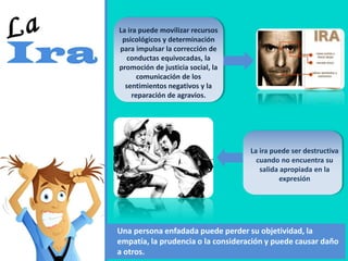 La ira puede movilizar recursos
psicológicos y determinación
para impulsar la corrección de
conductas equivocadas, la
promoción de justicia social, la
comunicación de los
sentimientos negativos y la
reparación de agravios.
La ira puede ser destructiva
cuando no encuentra su
salida apropiada en la
expresión
Una persona enfadada puede perder su objetividad, la
empatía, la prudencia o la consideración y puede causar daño
a otros.
 