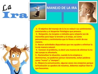 MANEJO DE LA IRA
1.- El objetivo del manejo de la ira es reducir sus sentimientos
emocionales y el despertar fisiológico que provoca.
2.- Relajación, las terapias o métodos para relajarte son de
maravillas para bajar la tensión y el enojo, así como
pensamientos y sentimientos que te llevan a sentir de esa
manera.
3.- Buscar actividades depurativas que nos ayuden a eliminar la
ira de manera natural.
4.- Conocer el problema, es decir una manera de eliminar la ira
del cuerpo es afrontarla.
5.- Racionalizar la situación, cuando la ira empieza a
dominarnos, no podemos pensar claramente, evitar palabras
como “nunca” y “siempre”.
6.- Mejora la comunicación, algunas veces nos enojamos porque
la frustración se apodera de nosotros, debemos explicar bien lo
que buscamos.
 