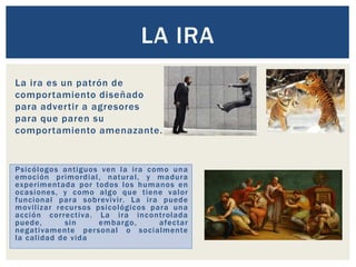 La ira es un patrón de
comportamiento diseñado
para advertir a agresores
para que paren su
comportamiento amenazante.
LA IRA
Psicólogos antiguos ven la ira como una
emoción primordial, natural, y madura
experimentada por todos los humanos en
ocasiones, y como algo que tiene valor
funcional para sobrevivir. La ira puede
movilizar recursos psicológicos para una
acción correctiva. La ira incontrolada
puede, sin embargo, afectar
negativamente personal o socialmente
la calidad de vida
 