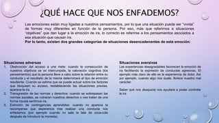 ¿QUÉ HACE QUE NOS ENFADEMOS?
Las emociones están muy ligadas a nuestros pensamientos, por lo que una situación puede ser “vivida”
de formas muy diferentes en función de la persona. Por eso, más que referirnos a situaciones
“objetivas” que dan lugar a la emoción de ira, lo correcto es referirse a los pensamientos asociados a
esa situación que causan ira.
Por lo tanto, existen dos grandes categorías de situaciones desencadenantes de esta emoción:
Situaciones adversas
1. Obstrucción del acceso a una meta: cuando la consecución de
nuestros objetivos se ve interrumpida, la valoración cognitiva (los
pensamientos) que la persona lleve a cabo sobre la relación entre su
conducta y el resultado de la misma determinará el tipo de emoción
resultante. Cuando se estima que se puede actuar sobre los factores
que bloquean su acceso, restableciendo las situaciones previas,
aparece la ira.
2. Transgresión de las normas y derechos: cuando se sobrepasan las
normas sociales, se vulneran nuestros derechos o nos tratan de una
forma injusta sentimos ira.
3. Extinción de contingencias aprendidas: cuando no aparece la
recompensa que esperamos tras realizar una conducta nos
enfadamos (por ejemplo cuando no sale la lata de coca-cola
después de introducir la moneda).
Situaciones aversivas
Las experiencias desagradables favorecen la emoción de
ira facilitando la expresión de conductas agresivas. El
ejemplo más claro de ello es la experiencia de dolor. Así
por ejemplo, cuando algo nos duele, florece nuestro mal
carácter.
Saber qué nos desquicia nos ayudará a poder controlar
la ira
 