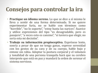 Consejos para controlar la ira
• Practique un idioma sereno. Lo que se dice a sí mismo le
lleva a sentir de una forma determinada. Si no quiere
experimentar furia, no se hable con términos como
“horrible”, “no lo soporto”, “estoy hasta las narices”. Suavice
y utilice expresiones del tipo “es desagradable, pero es
pasajero”, “a veces esto es cansino”, “si tuviera que elegir, no
sería esta mi decisión”.
• Trabaje su información propioceptiva. Exprésese lento,
sonría a pesar de que no tenga ganas, exprese serenidad
con los gestos de su cara y de su cuerpo, hable bajo y
entone sin rabia. Adoptar la postura corporal y el volumen
y tonalidad de una persona tranquila hará que su cerebro
interprete que está en paz y mandará la orden de serenar el
sistema nervioso.
 