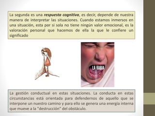 La segunda es una respuesta cognitiva, es decir, depende de nuestra
manera de interpretar las situaciones. Cuando estamos inmersos en
una situación, esta por si sola no tiene ningún valor emocional, es la
valoración personal que hacemos de ella la que le confiere un
significado
La gestión conductual en estas situaciones. La conducta en estas
circunstancias está orientada para defendernos de aquello que se
interpone un nuestro camino y para ello se genera una energía interna
que mueve a la "destrucción" del obstáculo.
 
