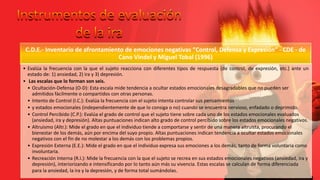 C.D.E.- Inventario de afrontamiento de emociones negativas “Control, Defensa y Expresión” - CDE - de
Cano Vindel y Miguel Tobal (1996)
• Evalúa la frecuencia con la que el sujeto reacciona con diferentes tipos de respuesta (de control, de expresión, etc.) ante un
estado de: 1) ansiedad, 2) ira y 3) depresión.
• Las escalas que lo forman son seis.
• Ocultación-Defensa (O-D): Esta escala mide tendencia a ocultar estados emocionales desagradables que no pueden ser
admitidos fácilmente o compartidos con otras personas.
• Intento de Control (I.C.): Evalúa la frecuencia con el sujeto intenta controlar sus pensamientos
• y estados emocionales (independientemente de que lo consiga o no) cuando se encuentra nervioso, enfadado o deprimido.
• Control Percibido (C.P.): Evalúa el grado de control que el sujeto tiene sobre cada uno de los estados emocionales evaluados
(ansiedad, ira y depresión). Altas puntuaciones indican alto grado de control percibido sobre los estados emocionales negativos.
• Altruismo (Altr.): Mide el grado en que el individuo tiende a comportarse y sentir de una manera altruista, procurando el
bienestar de los demás, aún por encima del suyo propio. Altas puntuaciones indican tendencia a ocultar estados emocionales
negativos con el fin de no molestar a los demás con los problemas propios.
• Expresión Externa (E.E.): Mide el grado en que el individuo expresa sus emociones a los demás, tanto de forma voluntaria como
involuntaria.
• Recreación Interna (R.I.): Mide la frecuencia con la que el sujeto se recrea en sus estados emocionales negativos (ansiedad, ira y
depresión), interiorizando e intensificando por lo tanto aún más su vivencia. Estas escalas se calculan de forma diferenciada
para la ansiedad, la ira y la depresión, y de forma total sumándolas.
 