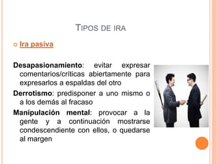 TIPOS DE IRA
 Ira pasiva
Desapasionamiento: evitar expresar
comentarios/críticas abiertamente para
expresarlos a espaldas del otro
Derrotismo: predisponer a uno mismo o
a los demás al fracaso
Manipulación mental: provocar a la
gente y a continuación mostrarse
condescendiente con ellos, o quedarse
al margen
 