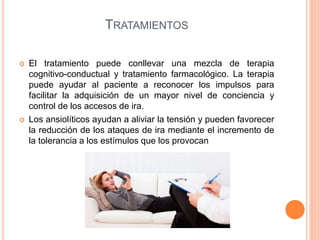 TRATAMIENTOS
 El tratamiento puede conllevar una mezcla de terapia
cognitivo-conductual y tratamiento farmacológico. La terapia
puede ayudar al paciente a reconocer los impulsos para
facilitar la adquisición de un mayor nivel de conciencia y
control de los accesos de ira.
 Los ansiolíticos ayudan a aliviar la tensión y pueden favorecer
la reducción de los ataques de ira mediante el incremento de
la tolerancia a los estímulos que los provocan
 
