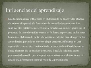  La educación ejerce influencias en el desarrollo de la actividad afectiva
del sujeto, ella permite la formación de necesidades y motivos. Los
sentimientos estéticos, intelectuales y morales, así como el gusto son el
producto de una educación, no se dan de forma espontánea en los seres
humanos. El desarrollo de la volición, trascendental para el logro de los
aprendizajes, parte de un motivo, el que puede manifestarse en una
aspiración, convicción o un ideal en la persona en función de lo que se
desea alcanzar. No se produce de manera lineal, la voluntad en su
proceso de desarrollo puede experimentar retrocesos, detenciones, etc.
está sujeta a formación como el resto de la personalidad
 