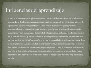  Aunque la ira sea en principio una respuesta natural de los mamíferos para defenderse o
resguardarse de alguna amenaza, es también cierto que puede ser controlada a través del
aprendizaje no solo de alguna técnica, sino con un autocontrol que se puede ir
adquiriendo con el paso del tiempo, mientras que algunos lo aplican de manera más
espontánea y con mayor grado de facilidad. El aprendizaje influye de modo significativo
en el control de la ira, y aun cuando se es niño es posible comenzar tal emprendimiento
de concientización de las “rabietas” con lo cual en una vida futura el dominio puede llegar
a ser de gran avance, sin necesidad de usar la represión, sino la observación de sí mismo,
la concientización de los pensamientos que despiertan la ira y el momento preciso en el
que esta se desencadena, también poner atención a las consecuencias que la ira puede
incorporar en determinados momentos donde se hace un uso desbordado y desmedido
de ella
 