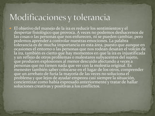  El objetivo del manejo de la ira es reducir los sentimientos y el
despertar fisiológico que provoca. A veces no podemos deshacernos de
las cosas o las personas que nos enfurecen, ni se pueden cambiar, pero
podemos aprender a controlar nuestras emociones. La palabra
tolerancia es de mucha importancia en esta área, puesto que aunque en
ocasiones el entorno o las personas que nos rodean desatan el volcán de
la ira, también es cierto que hay momentos en que la ira es injustificada
y un reflejo de otros problemas o malestares subyacentes del sujeto,
que producen explosiones al menor descuido afectando a veces a
personas que no tienen nada que ver con la molestia original. Es
menester también saber colocarse en el lugar de los otros, comprender
que un arrebato de furia la mayoría de las veces no soluciona el
problema y que lejos de ayudar empeora casi siempre la situación,
concientizar como había expresado anteriormente y tratar de hallar
soluciones creativas y positivas a los conflictos.
 