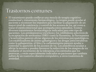  El tratamiento puede conllevar una mezcla de terapia cognitivo-
conductual y tratamiento farmacológico. La terapia puede ayudar al
paciente a reconocer los impulsos para facilitar la adquisición de un
mayor nivel de conciencia y control de los accesos de ira, así como a
tratar el estrés emocional que acompaña estos episodios. Existen
diversos tratamientos farmacológicos indicados para este tipo de
pacientes. Los antidepresivos tricíclicos y los inhibidores selectivos de
la recaptación de serotonina (ISRS) como la fluoxetina, la fluvoxamina
y la sertralina parecen aliviar algunos de los síntomas psicopatológicos.
Los estabilizadores de ánimo gabaérgicos y las drogas anticonvulsivas
como la gabapentina, el litio y la carbamazepina parecen ayudar a
controlar la aparición de los accesos de ira. Los ansiolíticos ayudan a
aliviar la tensión y pueden favorecer la reducción de los ataques de ira
mediante el incremento de la tolerancia a los estímulos que los
provocan, y están especialmente indicados en pacientes que también
sufren de un trastorno obsesivo-compulsivo, u otros trastornos de
ansiedad.
 