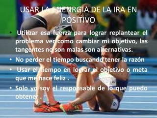 USAR LA ENENRGIA DE LA IRA EN
POSITIVO
• Utilizar esa fuerza para lograr replantear el
problema ver como cambiar mi objetivo, las
tangentes no son malas son alternativas.
• No perder el tiempo buscando tener la razón
• Usar el tiempo en lograr el objetivo o meta
que me hace feliz .
• Solo yo soy el responsable de lo que puedo
obtener .
 