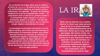 Es un término de origen latino que se refiere a
la furia y la violencia. Se trata de una conjunción
de sentimientos negativos que genera enojo e
indignación. Por ejemplo: “El gesto del delantero
despertó la ira de los simpatizantes rivales”, “El
empresario vivió un día de ira: primero insultó a
un transeúnte, luego empujó a un vecino y,
finalmente, golpeó a un policía”, “El fallo del
árbitro motivó la ira de la gente, que no dudó en
arrojar objetos contundentes al campo”.
La psicología recomienda exteriorizar la ira de
alguna manera, para evitar que ésta devenga en
enfermedad. Es importante señalar que existen
diversas formas no violentas de canalizar un
sentimiento negativo; actividades tan sanas
como la práctica de algún deporte o tan
enriquecedoras como el estudio de música y la
ejecución de un instrumento representan algunas
de las decisiones más adecuadas para convertir
al ira en algo positivo.
Dado que se trata de una cuestión
interna, la visión que cada persona
tiene de la ira es potencialmente
diferente, independientemente de la
definición oficial que le haya dado la
psicología. Del mismo modo, los
disparadores de esta sensación y las
formas en la que reaccionan ante su
aparición varían de individuo en
individuo. En general, la ira se
encuentra íntimamente ligada a
la frustración, dado que surge como
una combustión ante la
imposibilidad de resolver algo.
LA IRA
 