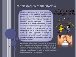 MODIFICACIÓN Y TOLERANCIA
El objetivo del manejo de la ira es reducir los
sentimientos y el despertar fisiológico que
provoca . A veces no podemos deshacernos de
las cosas o las personas que nos enfurecen, ni se
pueden cambiar, pero podemos aprender a
controlar nuestras emociones. La palabra
tolerancia es de mucha importancia en esta
área, puesto que aunque en ocasiones el entorno
o las personas que nos rodean desatan el volcán
de la ira, también es cierto ha cierto que hay
momentos en que la ira es injustificada y un
reflejo de otros problemas o malestares
subyacentes del sujeto , que producen
explosiones al menor descuido afectando a
veces a personas que no tienen nada que ver con
la molestia original.
Es menester también saber colocarse en el lugar de los
otros, comprender que un arrebato de furia la mayoría de las
veces no soluciona el problema y que lejos de ayudar
empeora casi siempre la situación, concientizar como había
expresado anteriormente y trata de hallar soluciones
creativas y positivas a los conflictos.
 
