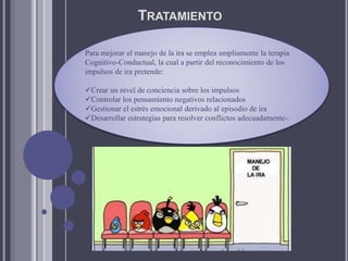 TRATAMIENTO
Para mejorar el manejo de la ira se emplea ampliamente la terapia
Cognitivo-Conductual, la cual a partir del reconocimiento de los
impulsos de ira pretende:
Crear un nivel de conciencia sobre los impulsos
Controlar los pensamiento negativos relacionados
Gestionar el estrés emocional derivado al episodio de ira
Desarrollar estrategias para resolver conflictos adecuadamente-.
 