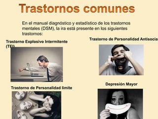 En el manual diagnóstico y estadístico de los trastornos
mentales (DSM), la ira está presente en los siguientes
trastornos:
Trastorno Explosivo Intermitente
(TEI)
Depresión Mayor
Trastorno de Personalidad limite
Trastorno de Personalidad Antisocial
 
