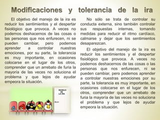No sólo se trata de controlar su
conducta externa, sino también controlar
sus respuestas internas, tomando
medidas para reducir el ritmo cardíaco,
calmarse y dejar que los sentimientos
desaparezcan.
El objetivo del manejo de la ira es
reducir los sentimientos y el despertar
fisiológico que provoca. A veces no
podemos deshacernos de las cosas o las
personas que nos enfurecen, ni se
pueden cambiar, pero podemos aprender
a controlar nuestras emociones por su
parte, la tolerancia es muy importante, en
ocasiones colocarse en el lugar de los
otros, comprender que un arrebato de
furia la mayoría de las veces no soluciona
el problema y que lejos de ayudar
empeora la situación.
El objetivo del manejo de la ira es
reducir los sentimientos y el despertar
fisiológico que provoca. A veces no
podemos deshacernos de las cosas o
las personas que nos enfurecen, ni se
pueden cambiar, pero podemos
aprender a controlar nuestras
emociones, por su parte, la tolerancia
es muy importante, en ocasiones
colocarse en el lugar de los otros,
comprender que un arrebato de furia la
mayoría de las veces no soluciona el
problema y que lejos de ayudar
empeora la situación.
 