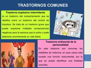 TRASTORNOS COMUNES
Trastorno explosivo intermitente
Es un trastorno del comportamiento que se
clasifica como un trastorno del control de
impulsos. Se trata de un trastorno grave que
puede ocasionar múltiples consecuencias
negativas para la persona que lo sufre y suele
deteriorar enormemente su vida diaria.
Trastorno antisocial de la
personalidad
En este trastorno son comunes los
estallidos de violencia, en esos casos esta
cumple una función instrumental, por lo
que se puede identificar una finalidad
concreta.
 