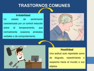 TRASTORNOS COMUNES
Irritabilidad
Un estado de sentimiento
caracterizado por un control reducido
sobre el temperamento, que
normalmente ocasiona arrebatos
verbales o de comportamiento.
Hostilidad
Una actitud auto reportada como
de disgusto, resentimiento o
sospecha hacia el mundo o sus
objetos.
 