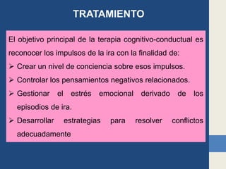 El objetivo principal de la terapia cognitivo-conductual es
reconocer los impulsos de la ira con la finalidad de:
 Crear un nivel de conciencia sobre esos impulsos.
 Controlar los pensamientos negativos relacionados.
 Gestionar el estrés emocional derivado de los
episodios de ira.
 Desarrollar estrategias para resolver conflictos
adecuadamente
TRATAMIENTO
 