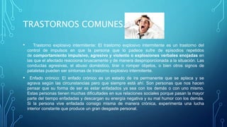 TRASTORNOS COMUNES.
• Trastorno explosivo intermitente: El trastorno explosivo intermitente es un trastorno del
control de impulsos en que la persona que lo padece sufre de episodios repetidos
de comportamiento impulsivo, agresivo y violento o explosiones verbales enojadas en
las que el afectado reacciona bruscamente y de manera desproporcionada a la situación. Las
conductas agresivas, el abuso doméstico, tirar o romper objetos, o bien otros signos de
pataletas pueden ser síntomas de trastorno explosivo intermitente.
• Enfado crónico: El enfado crónico es un estado de ira permanente que se aplaca y se
agrava según las circunstancias pero que siempre está ahí. Son personas que nos hacen
pensar que su forma de ser es estar enfadados ya sea con los demás o con uno mismo.
Estas personas tienen muchas dificultades en sus relaciones sociales porque pasan la mayor
parte del tiempo enfadadas y descargan su energía negativa y su mal humor con los demás.
Si la persona vive enfadada consigo misma de manera crónica, experimenta una lucha
interior constante que produce un gran desgaste personal.
 