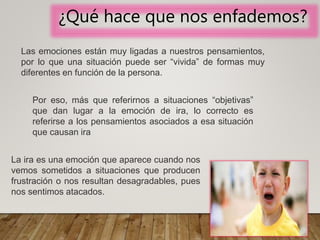 ¿Qué hace que nos enfademos?
Las emociones están muy ligadas a nuestros pensamientos,
por lo que una situación puede ser “vivida” de formas muy
diferentes en función de la persona.
La ira es una emoción que aparece cuando nos
vemos sometidos a situaciones que producen
frustración o nos resultan desagradables, pues
nos sentimos atacados.
Por eso, más que referirnos a situaciones “objetivas”
que dan lugar a la emoción de ira, lo correcto es
referirse a los pensamientos asociados a esa situación
que causan ira
 