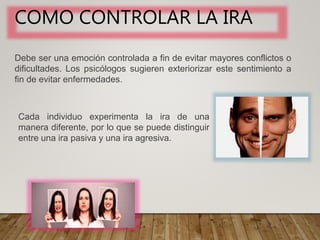 COMO CONTROLAR LA IRA
Debe ser una emoción controlada a fin de evitar mayores conflictos o
dificultades. Los psicólogos sugieren exteriorizar este sentimiento a
fin de evitar enfermedades.
Cada individuo experimenta la ira de una
manera diferente, por lo que se puede distinguir
entre una ira pasiva y una ira agresiva.
 