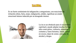 Es un fuerte sentimiento de indignación y antagonismo, con reacciones de
irritación cólera, furia, enojo, indignación, enfado, significan un estado
emocional intenso inducido por un desagrado intenso.
La ira es un obstáculo para el crecimiento
espiritual y puede adoptar muchas formas
tales como gritos, violencia, respuestas
cortantes y tonos hirientes, fumar, comer
en exceso, dejar de comer, consumo de
alcohol y drogas.
 