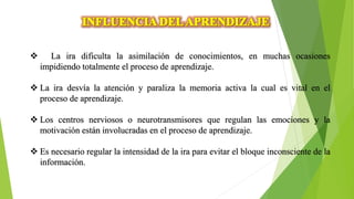 La ira dificulta la asimilación de conocimientos, en muchas ocasiones
impidiendo totalmente el proceso de aprendizaje.
 La ira desvía la atención y paraliza la memoria activa la cual es vital en el
proceso de aprendizaje.
 Los centros nerviosos o neurotransmisores que regulan las emociones y la
motivación están involucradas en el proceso de aprendizaje.
 Es necesario regular la intensidad de la ira para evitar el bloque inconsciente de la
información.
 